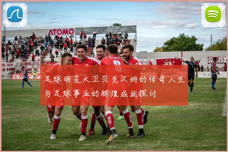 足球明星大卫贝克汉姆的传奇人生与足球事业的辉煌成就探讨