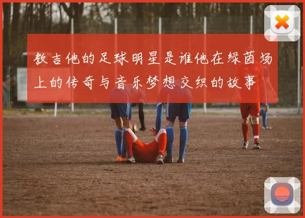 教吉他的足球明星是谁他在绿茵场上的传奇与音乐梦想交织的故事