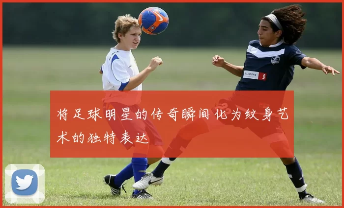 将足球明星的传奇瞬间化为纹身艺术的独特表达