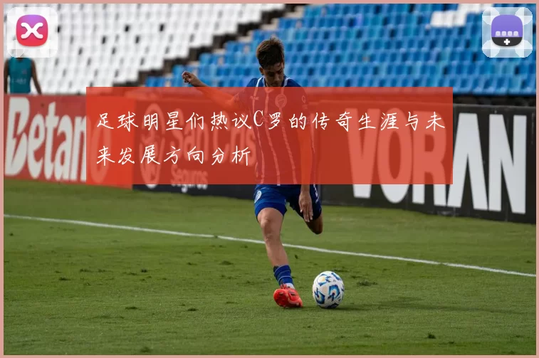 足球明星们热议C罗的传奇生涯与未来发展方向分析