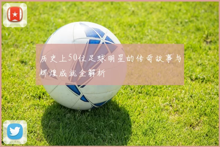 历史上50位足球明星的传奇故事与辉煌成就全解析