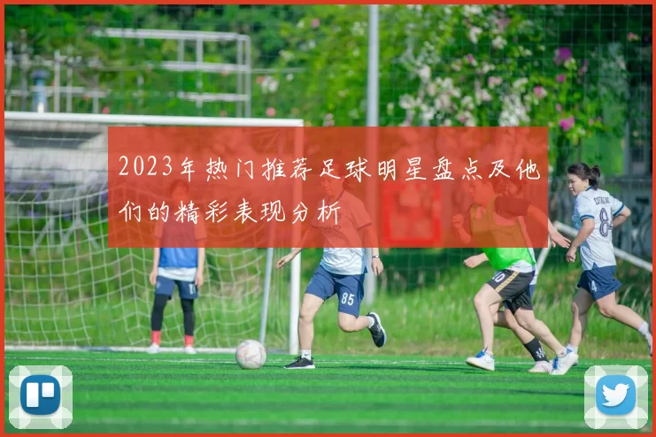 2023年热门推荐足球明星盘点及他们的精彩表现分析