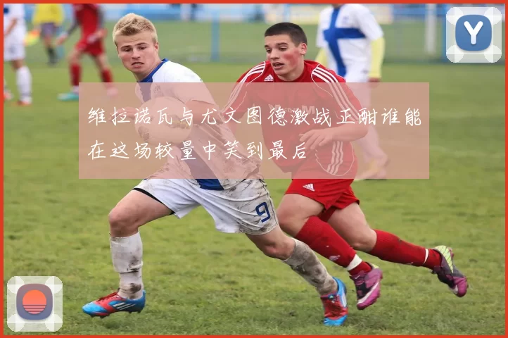 维拉诺瓦与尤文图德激战正酣谁能在这场较量中笑到最后