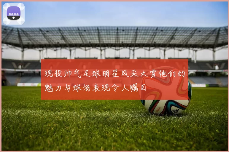现役帅气足球明星风采大赏他们的魅力与球场表现令人瞩目