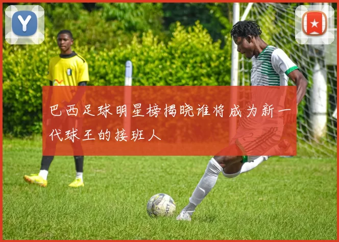 巴西足球明星榜揭晓谁将成为新一代球王的接班人