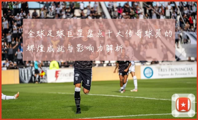全球足球巨星盘点十大传奇球员的辉煌成就与影响力解析
