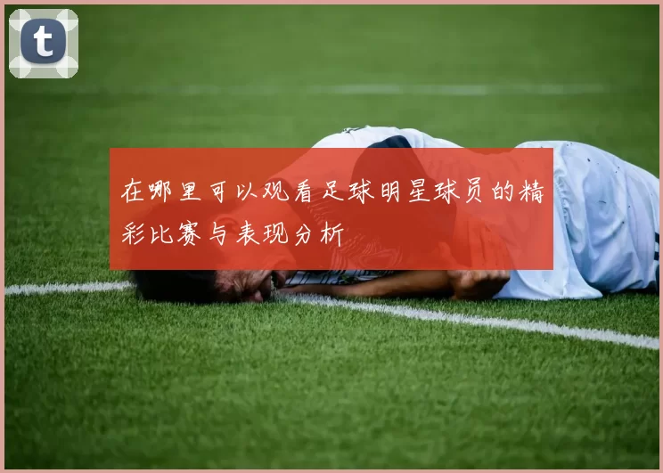 在哪里可以观看足球明星球员的精彩比赛与表现分析