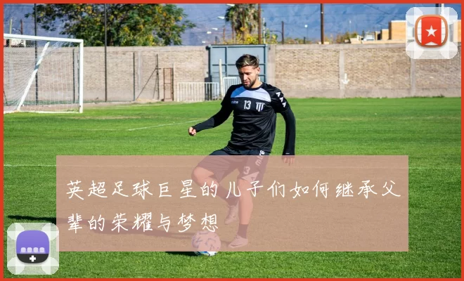 英超足球巨星的儿子们如何继承父辈的荣耀与梦想