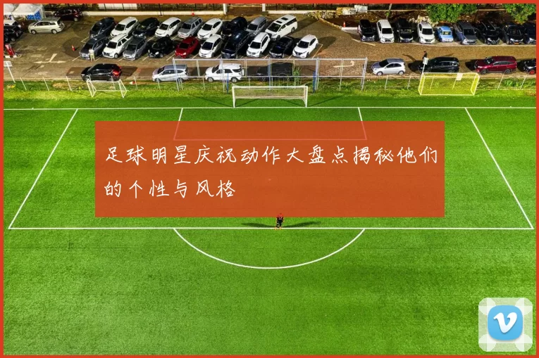 足球明星庆祝动作大盘点揭秘他们的个性与风格