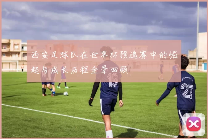 西安足球队在世界杯预选赛中的崛起与成长历程全景回顾