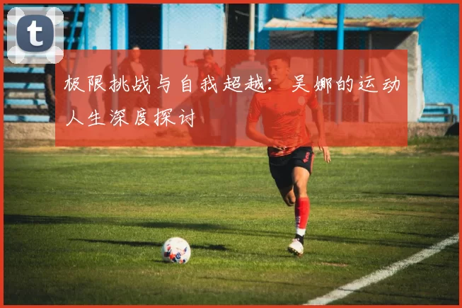 极限挑战与自我超越：吴娜的运动人生深度探讨