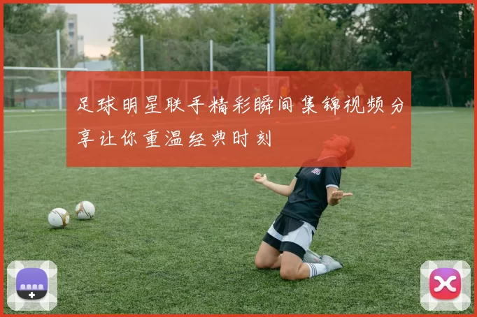 足球明星联手精彩瞬间集锦视频分享让你重温经典时刻