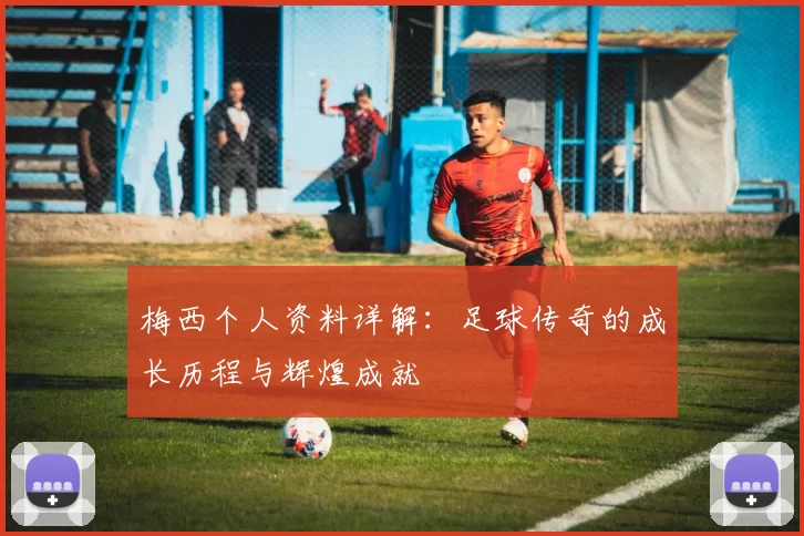 梅西个人资料详解：足球传奇的成长历程与辉煌成就