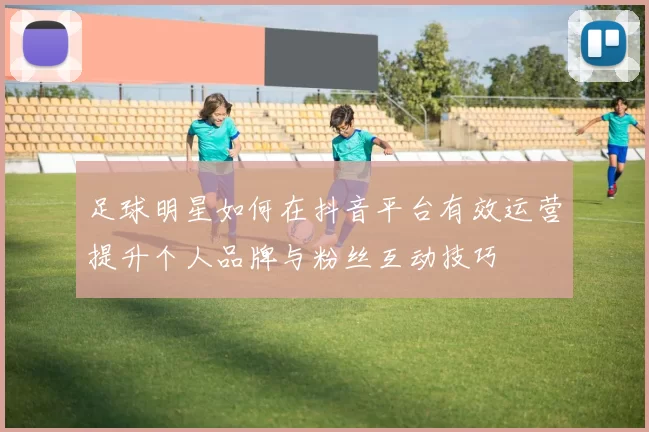 足球明星如何在抖音平台有效运营提升个人品牌与粉丝互动技巧