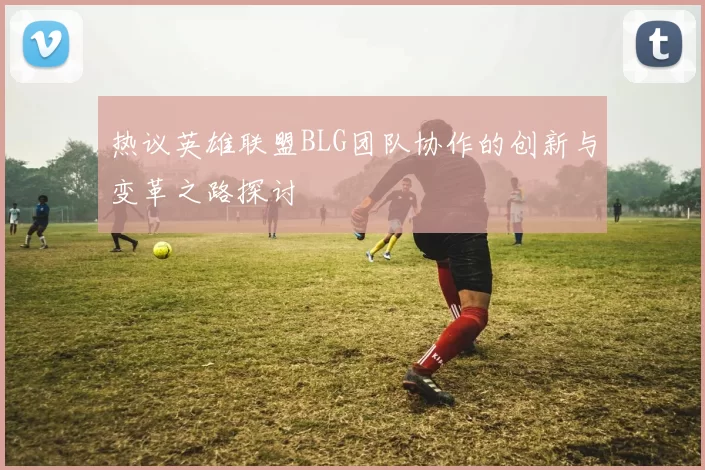热议英雄联盟BLG团队协作的创新与变革之路探讨