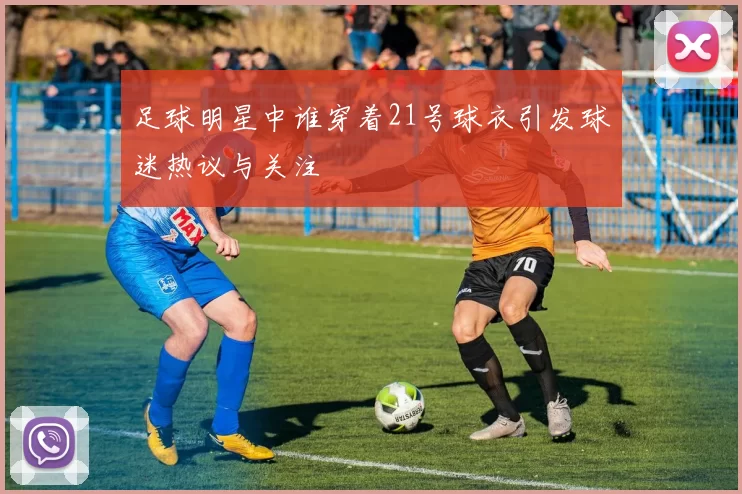 足球明星中谁穿着21号球衣引发球迷热议与关注