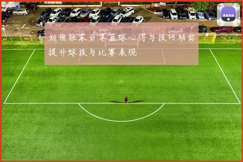 刘丽独家分享篮球心得与技巧助你提升球技与比赛表现