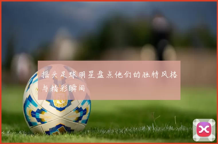 摇头足球明星盘点他们的独特风格与精彩瞬间