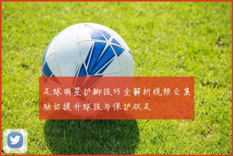 足球明星护脚技巧全解析视频合集助你提升球技与保护双足