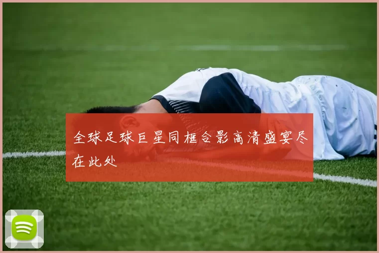 全球足球巨星同框合影高清盛宴尽在此处