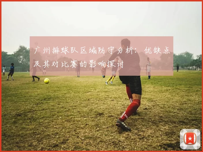 广州排球队区域防守分析：优缺点及其对比赛的影响探讨