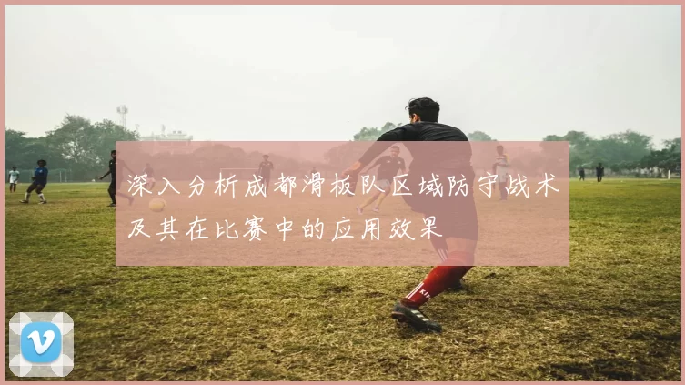 深入分析成都滑板队区域防守战术及其在比赛中的应用效果