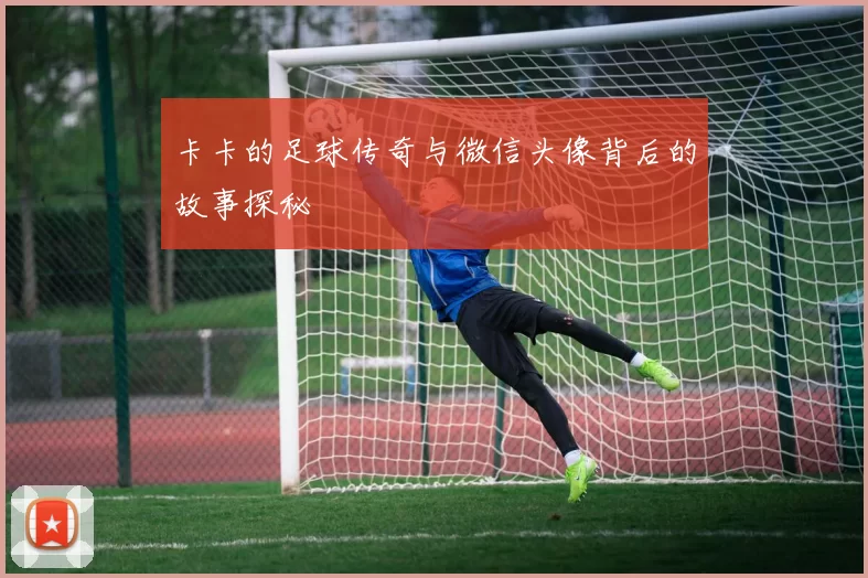卡卡的足球传奇与微信头像背后的故事探秘